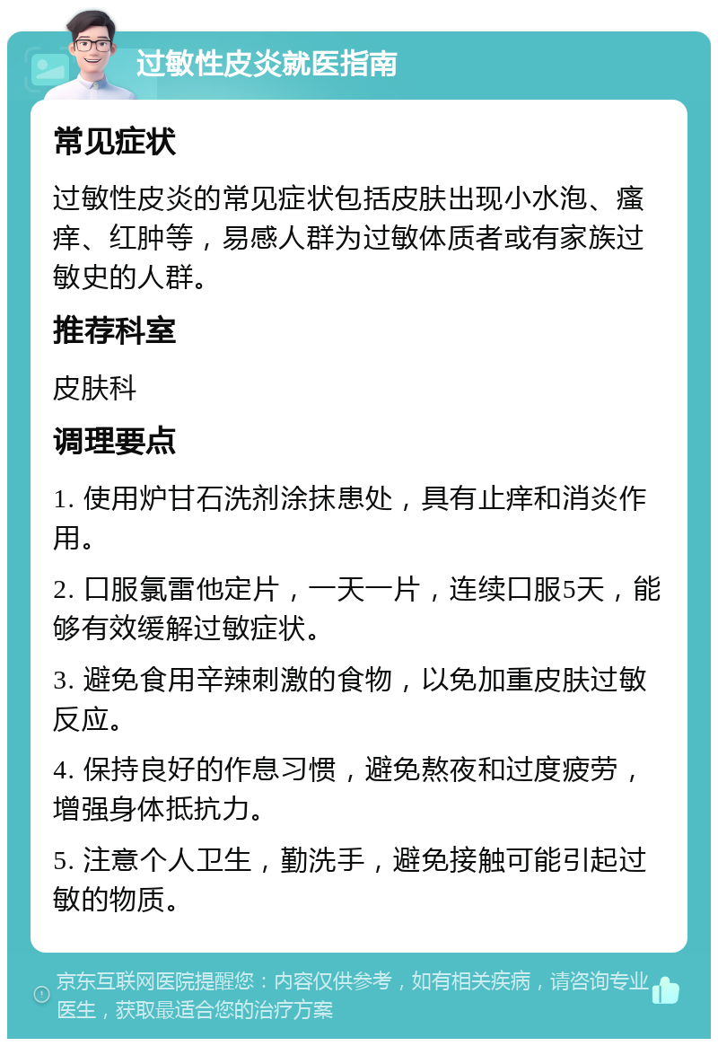 过敏性皮炎就医指南 常见症状 过敏性皮炎的常见症状包括皮肤出现小水泡、瘙痒、红肿等，易感人群为过敏体质者或有家族过敏史的人群。 推荐科室 皮肤科 调理要点 1. 使用炉甘石洗剂涂抹患处，具有止痒和消炎作用。 2. 口服氯雷他定片，一天一片，连续口服5天，能够有效缓解过敏症状。 3. 避免食用辛辣刺激的食物，以免加重皮肤过敏反应。 4. 保持良好的作息习惯，避免熬夜和过度疲劳，增强身体抵抗力。 5. 注意个人卫生，勤洗手，避免接触可能引起过敏的物质。