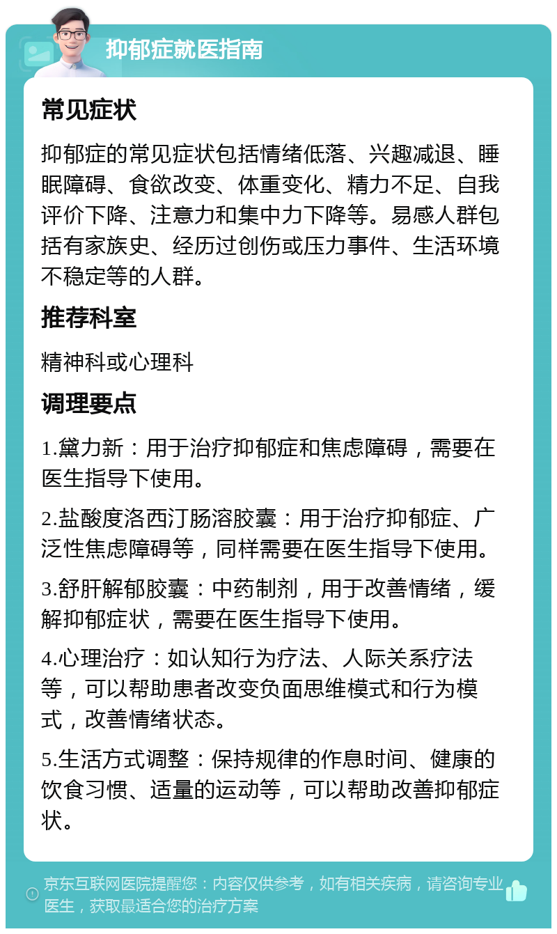 抑郁症就医指南 常见症状 抑郁症的常见症状包括情绪低落、兴趣减退、睡眠障碍、食欲改变、体重变化、精力不足、自我评价下降、注意力和集中力下降等。易感人群包括有家族史、经历过创伤或压力事件、生活环境不稳定等的人群。 推荐科室 精神科或心理科 调理要点 1.黛力新：用于治疗抑郁症和焦虑障碍，需要在医生指导下使用。 2.盐酸度洛西汀肠溶胶囊：用于治疗抑郁症、广泛性焦虑障碍等，同样需要在医生指导下使用。 3.舒肝解郁胶囊：中药制剂，用于改善情绪，缓解抑郁症状，需要在医生指导下使用。 4.心理治疗：如认知行为疗法、人际关系疗法等，可以帮助患者改变负面思维模式和行为模式，改善情绪状态。 5.生活方式调整：保持规律的作息时间、健康的饮食习惯、适量的运动等，可以帮助改善抑郁症状。