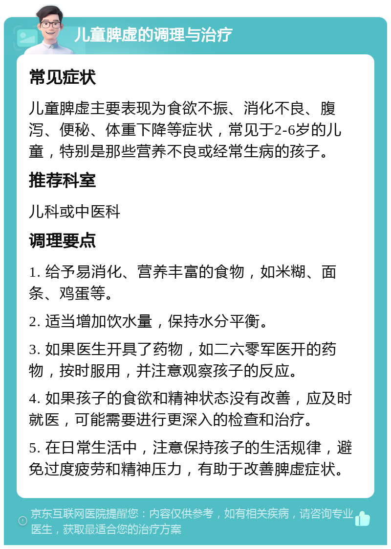 儿童脾虚的调理与治疗 常见症状 儿童脾虚主要表现为食欲不振、消化不良、腹泻、便秘、体重下降等症状，常见于2-6岁的儿童，特别是那些营养不良或经常生病的孩子。 推荐科室 儿科或中医科 调理要点 1. 给予易消化、营养丰富的食物，如米糊、面条、鸡蛋等。 2. 适当增加饮水量，保持水分平衡。 3. 如果医生开具了药物，如二六零军医开的药物，按时服用，并注意观察孩子的反应。 4. 如果孩子的食欲和精神状态没有改善，应及时就医，可能需要进行更深入的检查和治疗。 5. 在日常生活中，注意保持孩子的生活规律，避免过度疲劳和精神压力，有助于改善脾虚症状。