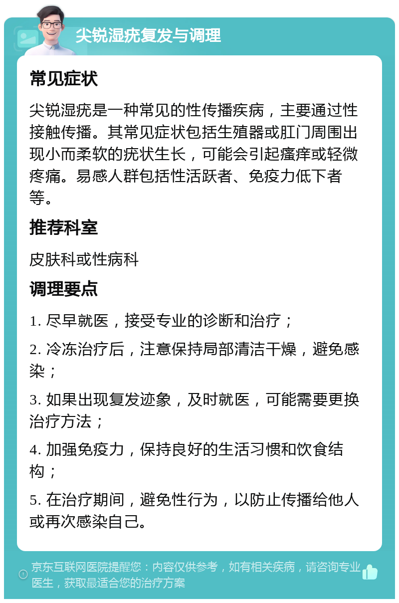 尖锐湿疣复发与调理 常见症状 尖锐湿疣是一种常见的性传播疾病，主要通过性接触传播。其常见症状包括生殖器或肛门周围出现小而柔软的疣状生长，可能会引起瘙痒或轻微疼痛。易感人群包括性活跃者、免疫力低下者等。 推荐科室 皮肤科或性病科 调理要点 1. 尽早就医，接受专业的诊断和治疗； 2. 冷冻治疗后，注意保持局部清洁干燥，避免感染； 3. 如果出现复发迹象，及时就医，可能需要更换治疗方法； 4. 加强免疫力，保持良好的生活习惯和饮食结构； 5. 在治疗期间，避免性行为，以防止传播给他人或再次感染自己。