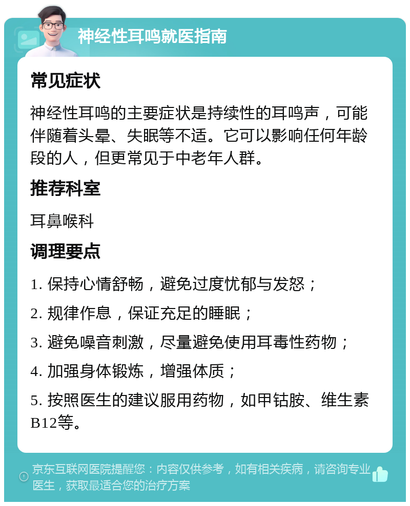 神经性耳鸣就医指南 常见症状 神经性耳鸣的主要症状是持续性的耳鸣声，可能伴随着头晕、失眠等不适。它可以影响任何年龄段的人，但更常见于中老年人群。 推荐科室 耳鼻喉科 调理要点 1. 保持心情舒畅，避免过度忧郁与发怒； 2. 规律作息，保证充足的睡眠； 3. 避免噪音刺激，尽量避免使用耳毒性药物； 4. 加强身体锻炼，增强体质； 5. 按照医生的建议服用药物，如甲钴胺、维生素B12等。