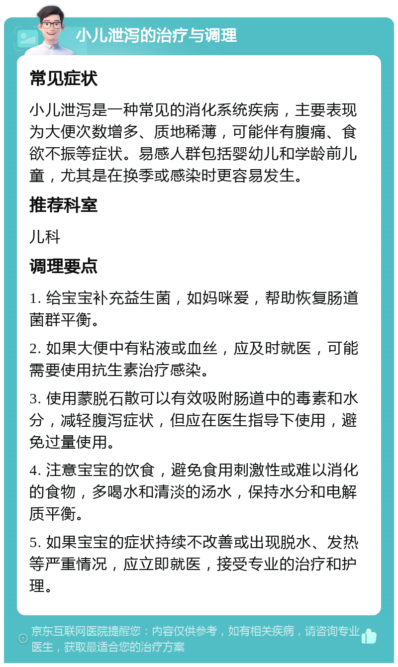 小儿泄泻的治疗与调理 常见症状 小儿泄泻是一种常见的消化系统疾病，主要表现为大便次数增多、质地稀薄，可能伴有腹痛、食欲不振等症状。易感人群包括婴幼儿和学龄前儿童，尤其是在换季或感染时更容易发生。 推荐科室 儿科 调理要点 1. 给宝宝补充益生菌，如妈咪爱，帮助恢复肠道菌群平衡。 2. 如果大便中有粘液或血丝，应及时就医，可能需要使用抗生素治疗感染。 3. 使用蒙脱石散可以有效吸附肠道中的毒素和水分，减轻腹泻症状，但应在医生指导下使用，避免过量使用。 4. 注意宝宝的饮食，避免食用刺激性或难以消化的食物，多喝水和清淡的汤水，保持水分和电解质平衡。 5. 如果宝宝的症状持续不改善或出现脱水、发热等严重情况，应立即就医，接受专业的治疗和护理。