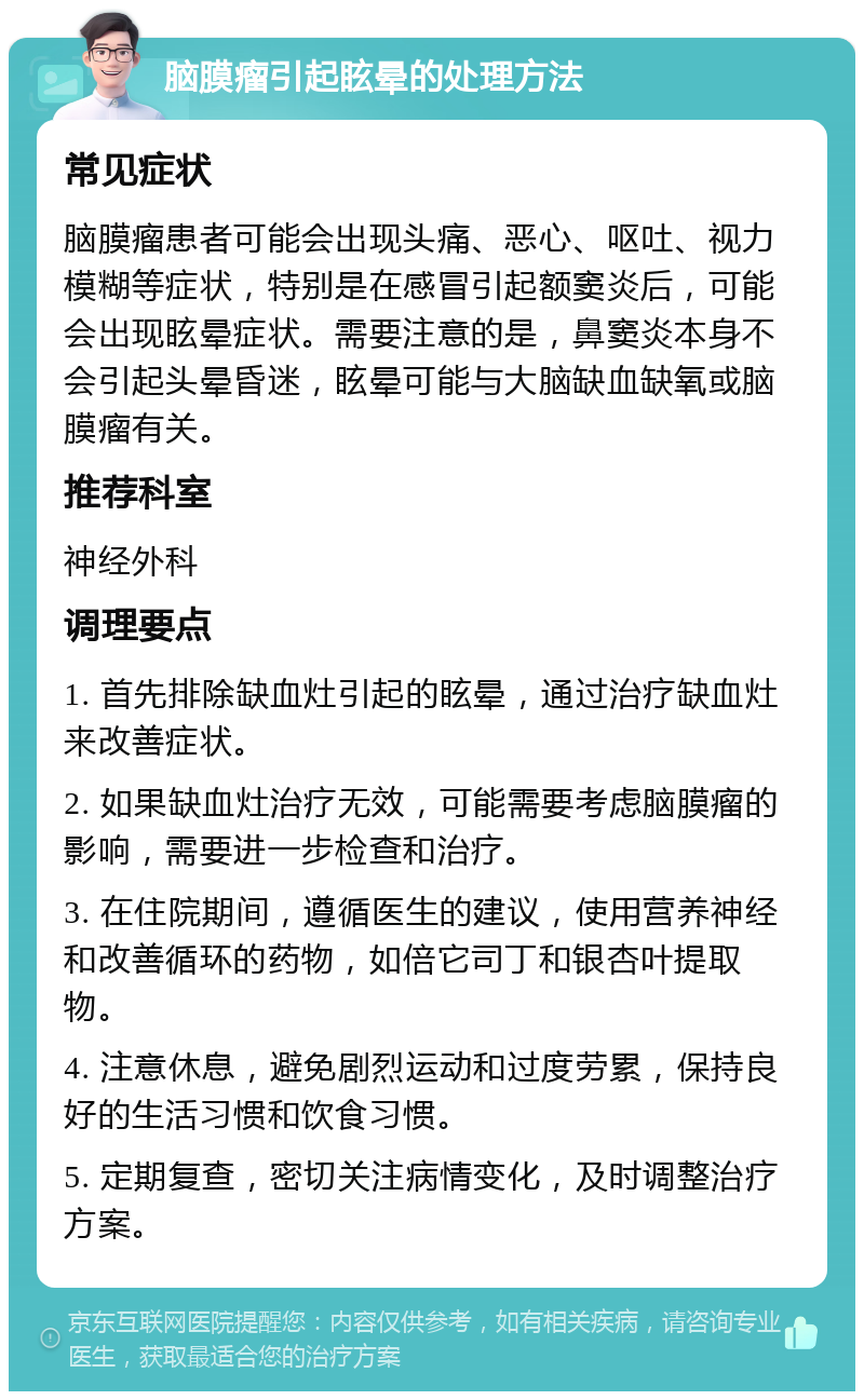 脑膜瘤引起眩晕的处理方法 常见症状 脑膜瘤患者可能会出现头痛、恶心、呕吐、视力模糊等症状，特别是在感冒引起额窦炎后，可能会出现眩晕症状。需要注意的是，鼻窦炎本身不会引起头晕昏迷，眩晕可能与大脑缺血缺氧或脑膜瘤有关。 推荐科室 神经外科 调理要点 1. 首先排除缺血灶引起的眩晕，通过治疗缺血灶来改善症状。 2. 如果缺血灶治疗无效，可能需要考虑脑膜瘤的影响，需要进一步检查和治疗。 3. 在住院期间，遵循医生的建议，使用营养神经和改善循环的药物，如倍它司丁和银杏叶提取物。 4. 注意休息，避免剧烈运动和过度劳累，保持良好的生活习惯和饮食习惯。 5. 定期复查，密切关注病情变化，及时调整治疗方案。