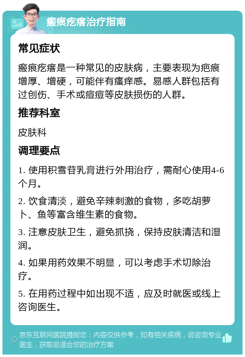 瘢痕疙瘩治疗指南 常见症状 瘢痕疙瘩是一种常见的皮肤病，主要表现为疤痕增厚、增硬，可能伴有瘙痒感。易感人群包括有过创伤、手术或痘痘等皮肤损伤的人群。 推荐科室 皮肤科 调理要点 1. 使用积雪苷乳膏进行外用治疗，需耐心使用4-6个月。 2. 饮食清淡，避免辛辣刺激的食物，多吃胡萝卜、鱼等富含维生素的食物。 3. 注意皮肤卫生，避免抓挠，保持皮肤清洁和湿润。 4. 如果用药效果不明显，可以考虑手术切除治疗。 5. 在用药过程中如出现不适，应及时就医或线上咨询医生。