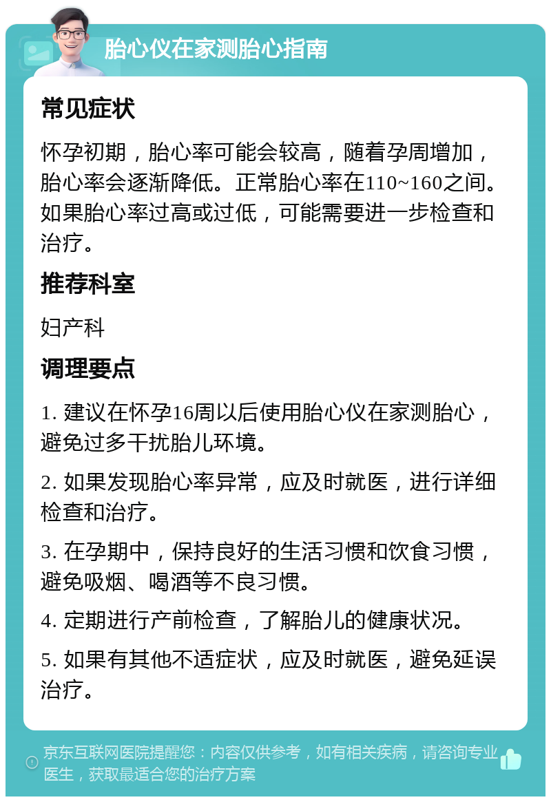 胎心仪在家测胎心指南 常见症状 怀孕初期，胎心率可能会较高，随着孕周增加，胎心率会逐渐降低。正常胎心率在110~160之间。如果胎心率过高或过低，可能需要进一步检查和治疗。 推荐科室 妇产科 调理要点 1. 建议在怀孕16周以后使用胎心仪在家测胎心，避免过多干扰胎儿环境。 2. 如果发现胎心率异常，应及时就医，进行详细检查和治疗。 3. 在孕期中，保持良好的生活习惯和饮食习惯，避免吸烟、喝酒等不良习惯。 4. 定期进行产前检查，了解胎儿的健康状况。 5. 如果有其他不适症状，应及时就医，避免延误治疗。