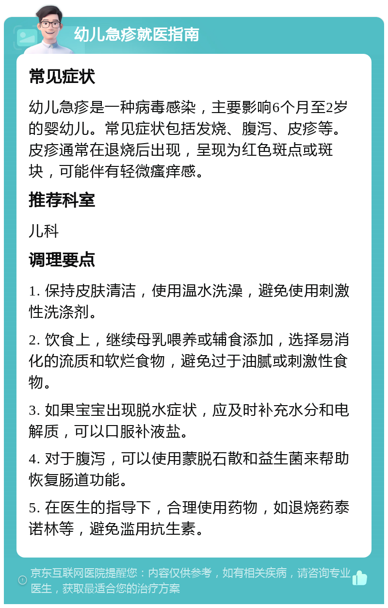 幼儿急疹就医指南 常见症状 幼儿急疹是一种病毒感染，主要影响6个月至2岁的婴幼儿。常见症状包括发烧、腹泻、皮疹等。皮疹通常在退烧后出现，呈现为红色斑点或斑块，可能伴有轻微瘙痒感。 推荐科室 儿科 调理要点 1. 保持皮肤清洁，使用温水洗澡，避免使用刺激性洗涤剂。 2. 饮食上，继续母乳喂养或辅食添加，选择易消化的流质和软烂食物，避免过于油腻或刺激性食物。 3. 如果宝宝出现脱水症状，应及时补充水分和电解质，可以口服补液盐。 4. 对于腹泻，可以使用蒙脱石散和益生菌来帮助恢复肠道功能。 5. 在医生的指导下，合理使用药物，如退烧药泰诺林等，避免滥用抗生素。