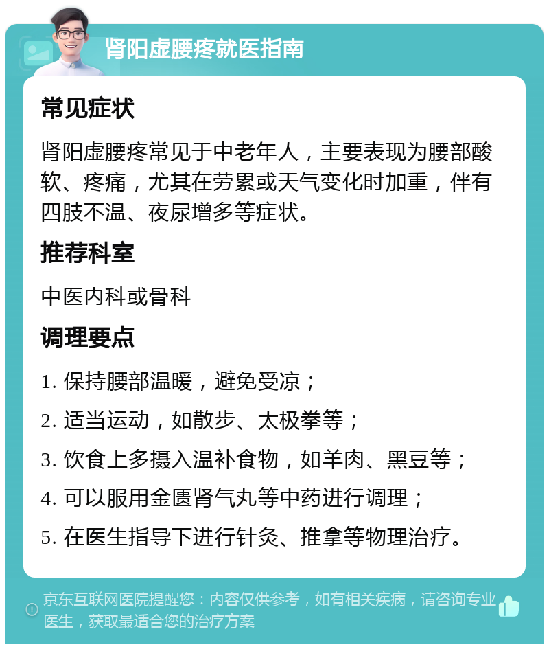 肾阳虚腰疼就医指南 常见症状 肾阳虚腰疼常见于中老年人，主要表现为腰部酸软、疼痛，尤其在劳累或天气变化时加重，伴有四肢不温、夜尿增多等症状。 推荐科室 中医内科或骨科 调理要点 1. 保持腰部温暖，避免受凉； 2. 适当运动，如散步、太极拳等； 3. 饮食上多摄入温补食物，如羊肉、黑豆等； 4. 可以服用金匮肾气丸等中药进行调理； 5. 在医生指导下进行针灸、推拿等物理治疗。