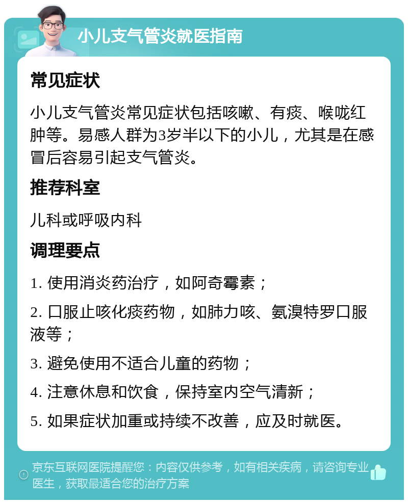 小儿支气管炎就医指南 常见症状 小儿支气管炎常见症状包括咳嗽、有痰、喉咙红肿等。易感人群为3岁半以下的小儿，尤其是在感冒后容易引起支气管炎。 推荐科室 儿科或呼吸内科 调理要点 1. 使用消炎药治疗，如阿奇霉素； 2. 口服止咳化痰药物，如肺力咳、氨溴特罗口服液等； 3. 避免使用不适合儿童的药物； 4. 注意休息和饮食，保持室内空气清新； 5. 如果症状加重或持续不改善，应及时就医。