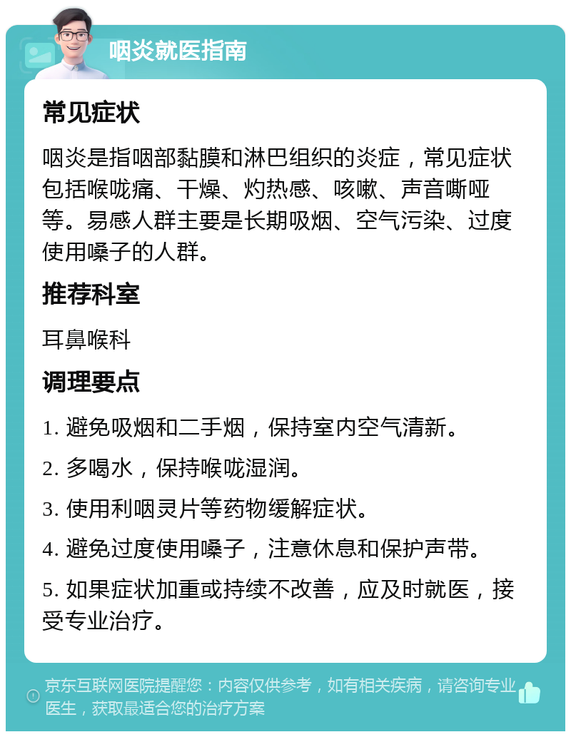 咽炎就医指南 常见症状 咽炎是指咽部黏膜和淋巴组织的炎症，常见症状包括喉咙痛、干燥、灼热感、咳嗽、声音嘶哑等。易感人群主要是长期吸烟、空气污染、过度使用嗓子的人群。 推荐科室 耳鼻喉科 调理要点 1. 避免吸烟和二手烟，保持室内空气清新。 2. 多喝水，保持喉咙湿润。 3. 使用利咽灵片等药物缓解症状。 4. 避免过度使用嗓子，注意休息和保护声带。 5. 如果症状加重或持续不改善，应及时就医，接受专业治疗。