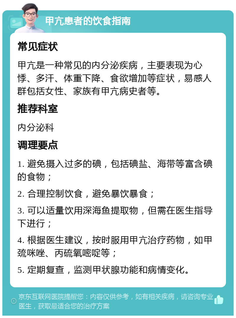 甲亢患者的饮食指南 常见症状 甲亢是一种常见的内分泌疾病，主要表现为心悸、多汗、体重下降、食欲增加等症状，易感人群包括女性、家族有甲亢病史者等。 推荐科室 内分泌科 调理要点 1. 避免摄入过多的碘，包括碘盐、海带等富含碘的食物； 2. 合理控制饮食，避免暴饮暴食； 3. 可以适量饮用深海鱼提取物，但需在医生指导下进行； 4. 根据医生建议，按时服用甲亢治疗药物，如甲巯咪唑、丙硫氧嘧啶等； 5. 定期复查，监测甲状腺功能和病情变化。