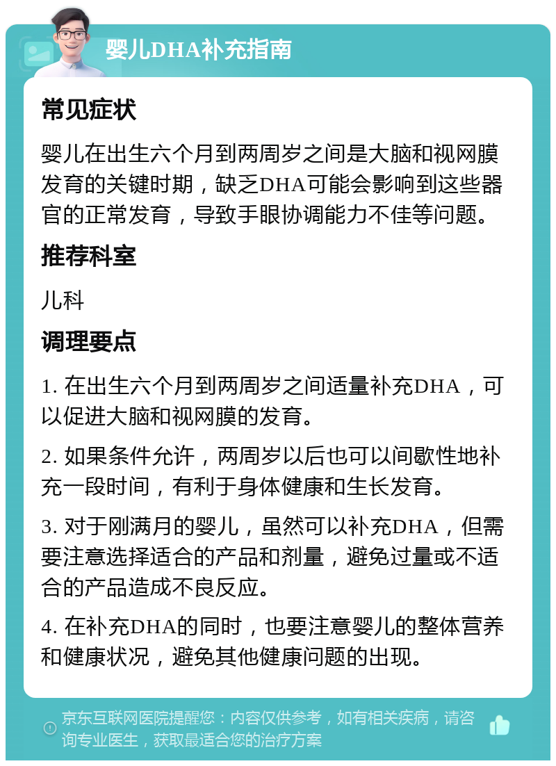 婴儿DHA补充指南 常见症状 婴儿在出生六个月到两周岁之间是大脑和视网膜发育的关键时期，缺乏DHA可能会影响到这些器官的正常发育，导致手眼协调能力不佳等问题。 推荐科室 儿科 调理要点 1. 在出生六个月到两周岁之间适量补充DHA，可以促进大脑和视网膜的发育。 2. 如果条件允许，两周岁以后也可以间歇性地补充一段时间，有利于身体健康和生长发育。 3. 对于刚满月的婴儿，虽然可以补充DHA，但需要注意选择适合的产品和剂量，避免过量或不适合的产品造成不良反应。 4. 在补充DHA的同时，也要注意婴儿的整体营养和健康状况，避免其他健康问题的出现。