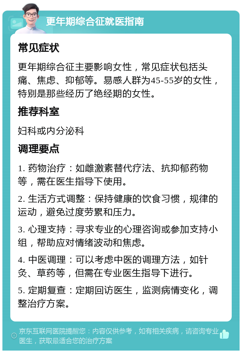 更年期综合征就医指南 常见症状 更年期综合征主要影响女性，常见症状包括头痛、焦虑、抑郁等。易感人群为45-55岁的女性，特别是那些经历了绝经期的女性。 推荐科室 妇科或内分泌科 调理要点 1. 药物治疗：如雌激素替代疗法、抗抑郁药物等，需在医生指导下使用。 2. 生活方式调整：保持健康的饮食习惯，规律的运动，避免过度劳累和压力。 3. 心理支持：寻求专业的心理咨询或参加支持小组，帮助应对情绪波动和焦虑。 4. 中医调理：可以考虑中医的调理方法，如针灸、草药等，但需在专业医生指导下进行。 5. 定期复查：定期回访医生，监测病情变化，调整治疗方案。