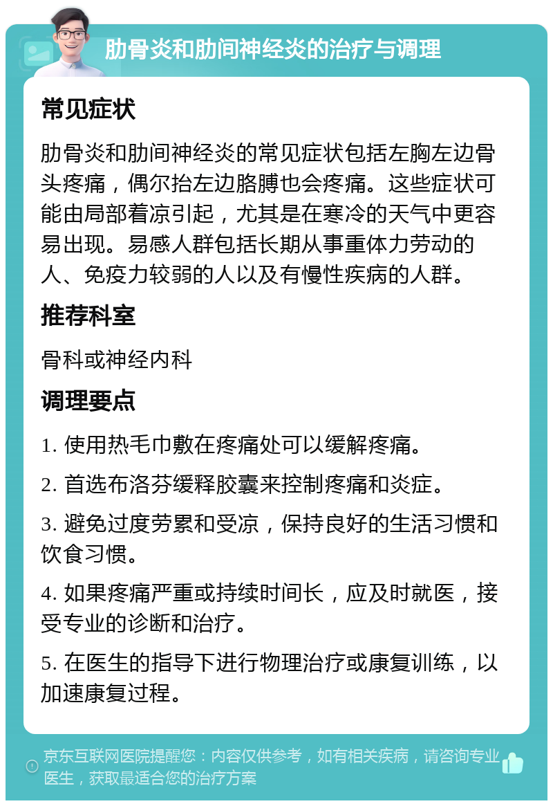 肋骨炎和肋间神经炎的治疗与调理 常见症状 肋骨炎和肋间神经炎的常见症状包括左胸左边骨头疼痛，偶尔抬左边胳膊也会疼痛。这些症状可能由局部着凉引起，尤其是在寒冷的天气中更容易出现。易感人群包括长期从事重体力劳动的人、免疫力较弱的人以及有慢性疾病的人群。 推荐科室 骨科或神经内科 调理要点 1. 使用热毛巾敷在疼痛处可以缓解疼痛。 2. 首选布洛芬缓释胶囊来控制疼痛和炎症。 3. 避免过度劳累和受凉，保持良好的生活习惯和饮食习惯。 4. 如果疼痛严重或持续时间长，应及时就医，接受专业的诊断和治疗。 5. 在医生的指导下进行物理治疗或康复训练，以加速康复过程。