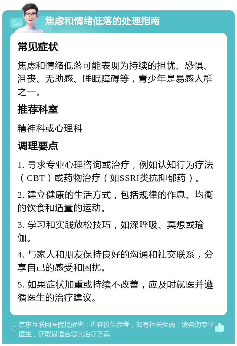 焦虑和情绪低落的处理指南 常见症状 焦虑和情绪低落可能表现为持续的担忧、恐惧、沮丧、无助感、睡眠障碍等，青少年是易感人群之一。 推荐科室 精神科或心理科 调理要点 1. 寻求专业心理咨询或治疗，例如认知行为疗法（CBT）或药物治疗（如SSRI类抗抑郁药）。 2. 建立健康的生活方式，包括规律的作息、均衡的饮食和适量的运动。 3. 学习和实践放松技巧，如深呼吸、冥想或瑜伽。 4. 与家人和朋友保持良好的沟通和社交联系，分享自己的感受和困扰。 5. 如果症状加重或持续不改善，应及时就医并遵循医生的治疗建议。