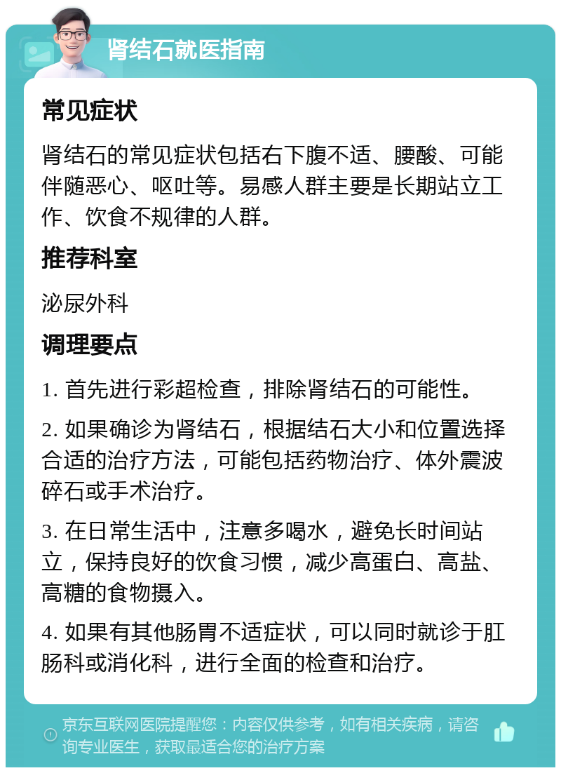 肾结石就医指南 常见症状 肾结石的常见症状包括右下腹不适、腰酸、可能伴随恶心、呕吐等。易感人群主要是长期站立工作、饮食不规律的人群。 推荐科室 泌尿外科 调理要点 1. 首先进行彩超检查，排除肾结石的可能性。 2. 如果确诊为肾结石，根据结石大小和位置选择合适的治疗方法，可能包括药物治疗、体外震波碎石或手术治疗。 3. 在日常生活中，注意多喝水，避免长时间站立，保持良好的饮食习惯，减少高蛋白、高盐、高糖的食物摄入。 4. 如果有其他肠胃不适症状，可以同时就诊于肛肠科或消化科，进行全面的检查和治疗。