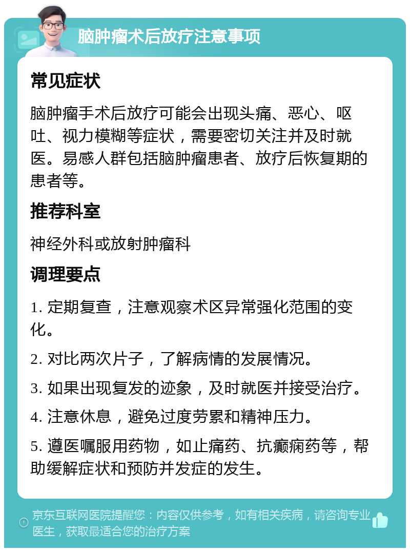 脑肿瘤术后放疗注意事项 常见症状 脑肿瘤手术后放疗可能会出现头痛、恶心、呕吐、视力模糊等症状，需要密切关注并及时就医。易感人群包括脑肿瘤患者、放疗后恢复期的患者等。 推荐科室 神经外科或放射肿瘤科 调理要点 1. 定期复查，注意观察术区异常强化范围的变化。 2. 对比两次片子，了解病情的发展情况。 3. 如果出现复发的迹象，及时就医并接受治疗。 4. 注意休息，避免过度劳累和精神压力。 5. 遵医嘱服用药物，如止痛药、抗癫痫药等，帮助缓解症状和预防并发症的发生。