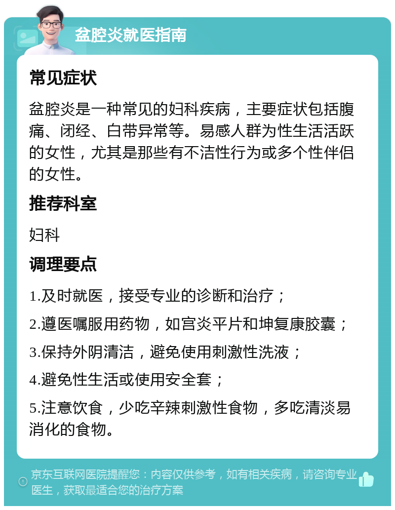 盆腔炎就医指南 常见症状 盆腔炎是一种常见的妇科疾病，主要症状包括腹痛、闭经、白带异常等。易感人群为性生活活跃的女性，尤其是那些有不洁性行为或多个性伴侣的女性。 推荐科室 妇科 调理要点 1.及时就医，接受专业的诊断和治疗； 2.遵医嘱服用药物，如宫炎平片和坤复康胶囊； 3.保持外阴清洁，避免使用刺激性洗液； 4.避免性生活或使用安全套； 5.注意饮食，少吃辛辣刺激性食物，多吃清淡易消化的食物。