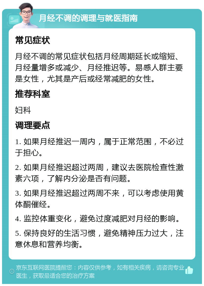 月经不调的调理与就医指南 常见症状 月经不调的常见症状包括月经周期延长或缩短、月经量增多或减少、月经推迟等。易感人群主要是女性，尤其是产后或经常减肥的女性。 推荐科室 妇科 调理要点 1. 如果月经推迟一周内，属于正常范围，不必过于担心。 2. 如果月经推迟超过两周，建议去医院检查性激素六项，了解内分泌是否有问题。 3. 如果月经推迟超过两周不来，可以考虑使用黄体酮催经。 4. 监控体重变化，避免过度减肥对月经的影响。 5. 保持良好的生活习惯，避免精神压力过大，注意休息和营养均衡。