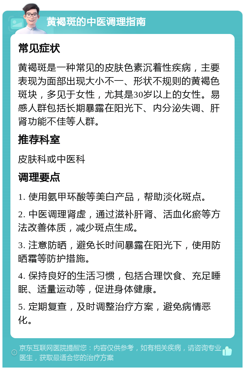 黄褐斑的中医调理指南 常见症状 黄褐斑是一种常见的皮肤色素沉着性疾病，主要表现为面部出现大小不一、形状不规则的黄褐色斑块，多见于女性，尤其是30岁以上的女性。易感人群包括长期暴露在阳光下、内分泌失调、肝肾功能不佳等人群。 推荐科室 皮肤科或中医科 调理要点 1. 使用氨甲环酸等美白产品，帮助淡化斑点。 2. 中医调理肾虚，通过滋补肝肾、活血化瘀等方法改善体质，减少斑点生成。 3. 注意防晒，避免长时间暴露在阳光下，使用防晒霜等防护措施。 4. 保持良好的生活习惯，包括合理饮食、充足睡眠、适量运动等，促进身体健康。 5. 定期复查，及时调整治疗方案，避免病情恶化。