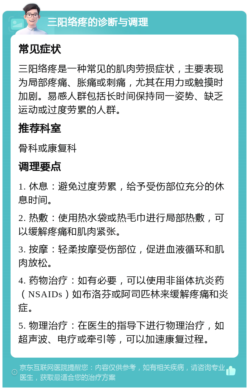 三阳络疼的诊断与调理 常见症状 三阳络疼是一种常见的肌肉劳损症状，主要表现为局部疼痛、胀痛或刺痛，尤其在用力或触摸时加剧。易感人群包括长时间保持同一姿势、缺乏运动或过度劳累的人群。 推荐科室 骨科或康复科 调理要点 1. 休息：避免过度劳累，给予受伤部位充分的休息时间。 2. 热敷：使用热水袋或热毛巾进行局部热敷，可以缓解疼痛和肌肉紧张。 3. 按摩：轻柔按摩受伤部位，促进血液循环和肌肉放松。 4. 药物治疗：如有必要，可以使用非甾体抗炎药（NSAIDs）如布洛芬或阿司匹林来缓解疼痛和炎症。 5. 物理治疗：在医生的指导下进行物理治疗，如超声波、电疗或牵引等，可以加速康复过程。