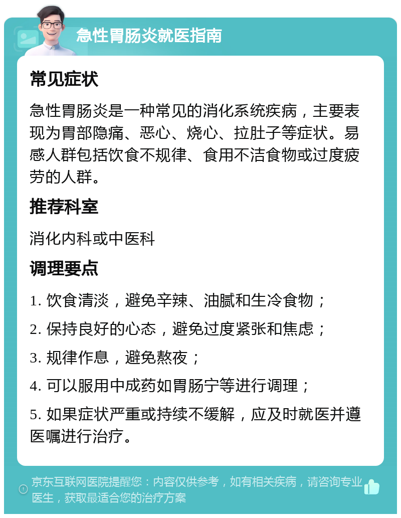 急性胃肠炎就医指南 常见症状 急性胃肠炎是一种常见的消化系统疾病，主要表现为胃部隐痛、恶心、烧心、拉肚子等症状。易感人群包括饮食不规律、食用不洁食物或过度疲劳的人群。 推荐科室 消化内科或中医科 调理要点 1. 饮食清淡，避免辛辣、油腻和生冷食物； 2. 保持良好的心态，避免过度紧张和焦虑； 3. 规律作息，避免熬夜； 4. 可以服用中成药如胃肠宁等进行调理； 5. 如果症状严重或持续不缓解，应及时就医并遵医嘱进行治疗。