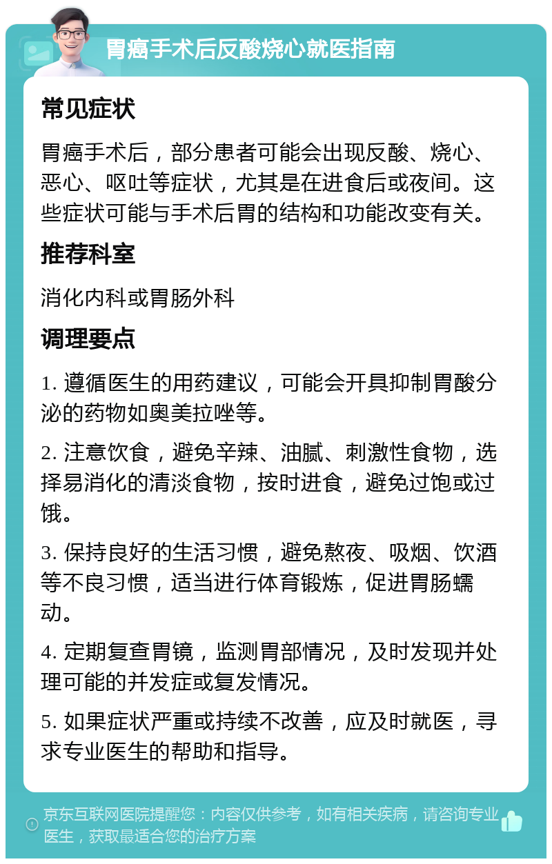 胃癌手术后反酸烧心就医指南 常见症状 胃癌手术后，部分患者可能会出现反酸、烧心、恶心、呕吐等症状，尤其是在进食后或夜间。这些症状可能与手术后胃的结构和功能改变有关。 推荐科室 消化内科或胃肠外科 调理要点 1. 遵循医生的用药建议，可能会开具抑制胃酸分泌的药物如奥美拉唑等。 2. 注意饮食，避免辛辣、油腻、刺激性食物，选择易消化的清淡食物，按时进食，避免过饱或过饿。 3. 保持良好的生活习惯，避免熬夜、吸烟、饮酒等不良习惯，适当进行体育锻炼，促进胃肠蠕动。 4. 定期复查胃镜，监测胃部情况，及时发现并处理可能的并发症或复发情况。 5. 如果症状严重或持续不改善，应及时就医，寻求专业医生的帮助和指导。