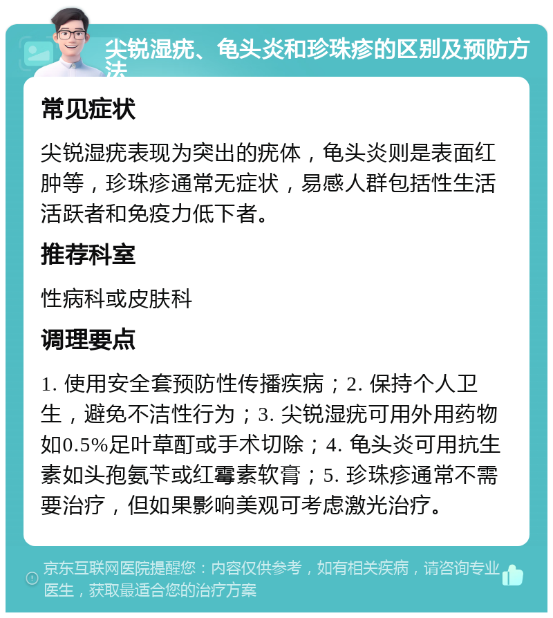 尖锐湿疣、龟头炎和珍珠疹的区别及预防方法 常见症状 尖锐湿疣表现为突出的疣体，龟头炎则是表面红肿等，珍珠疹通常无症状，易感人群包括性生活活跃者和免疫力低下者。 推荐科室 性病科或皮肤科 调理要点 1. 使用安全套预防性传播疾病；2. 保持个人卫生，避免不洁性行为；3. 尖锐湿疣可用外用药物如0.5%足叶草酊或手术切除；4. 龟头炎可用抗生素如头孢氨苄或红霉素软膏；5. 珍珠疹通常不需要治疗，但如果影响美观可考虑激光治疗。