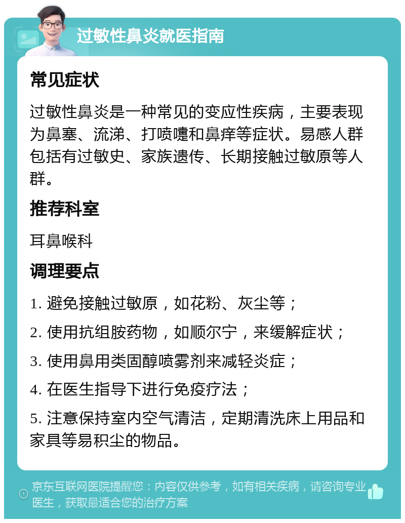 过敏性鼻炎就医指南 常见症状 过敏性鼻炎是一种常见的变应性疾病，主要表现为鼻塞、流涕、打喷嚏和鼻痒等症状。易感人群包括有过敏史、家族遗传、长期接触过敏原等人群。 推荐科室 耳鼻喉科 调理要点 1. 避免接触过敏原，如花粉、灰尘等； 2. 使用抗组胺药物，如顺尔宁，来缓解症状； 3. 使用鼻用类固醇喷雾剂来减轻炎症； 4. 在医生指导下进行免疫疗法； 5. 注意保持室内空气清洁，定期清洗床上用品和家具等易积尘的物品。