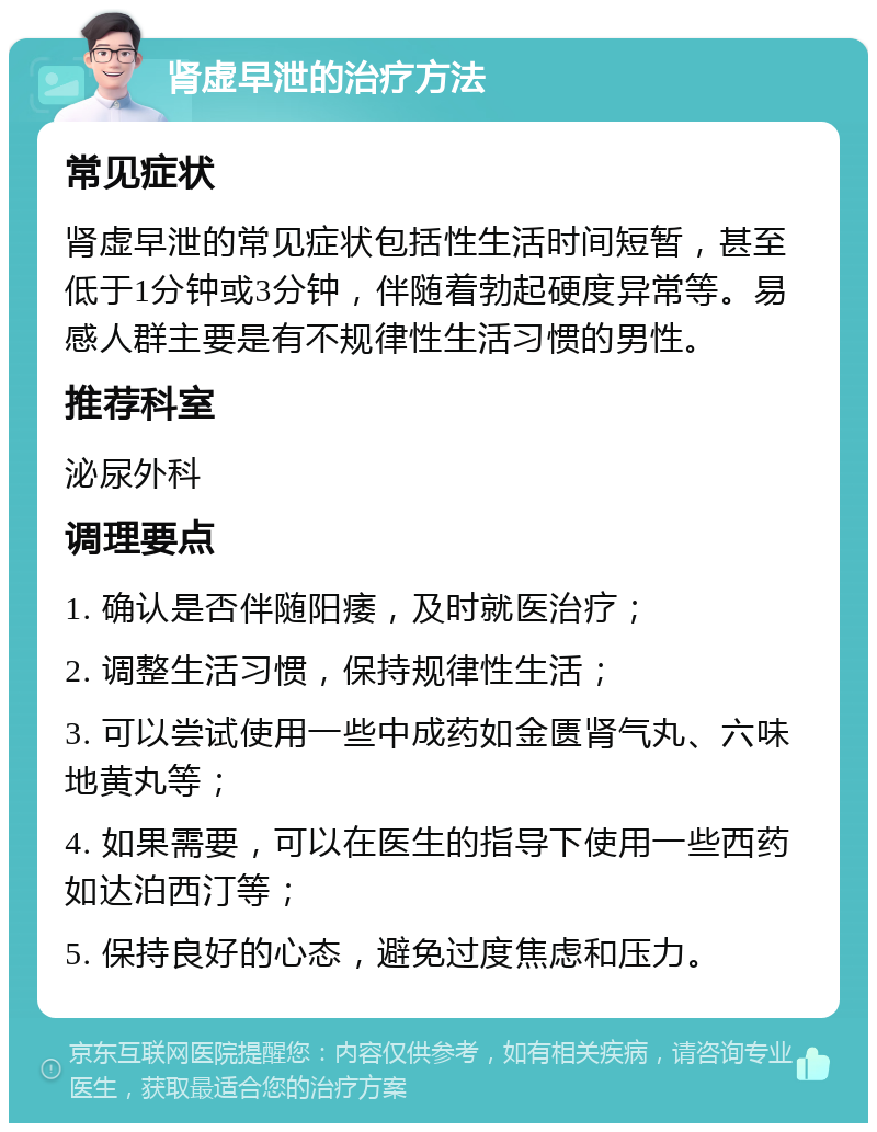 肾虚早泄的治疗方法 常见症状 肾虚早泄的常见症状包括性生活时间短暂，甚至低于1分钟或3分钟，伴随着勃起硬度异常等。易感人群主要是有不规律性生活习惯的男性。 推荐科室 泌尿外科 调理要点 1. 确认是否伴随阳痿，及时就医治疗； 2. 调整生活习惯，保持规律性生活； 3. 可以尝试使用一些中成药如金匮肾气丸、六味地黄丸等； 4. 如果需要，可以在医生的指导下使用一些西药如达泊西汀等； 5. 保持良好的心态，避免过度焦虑和压力。