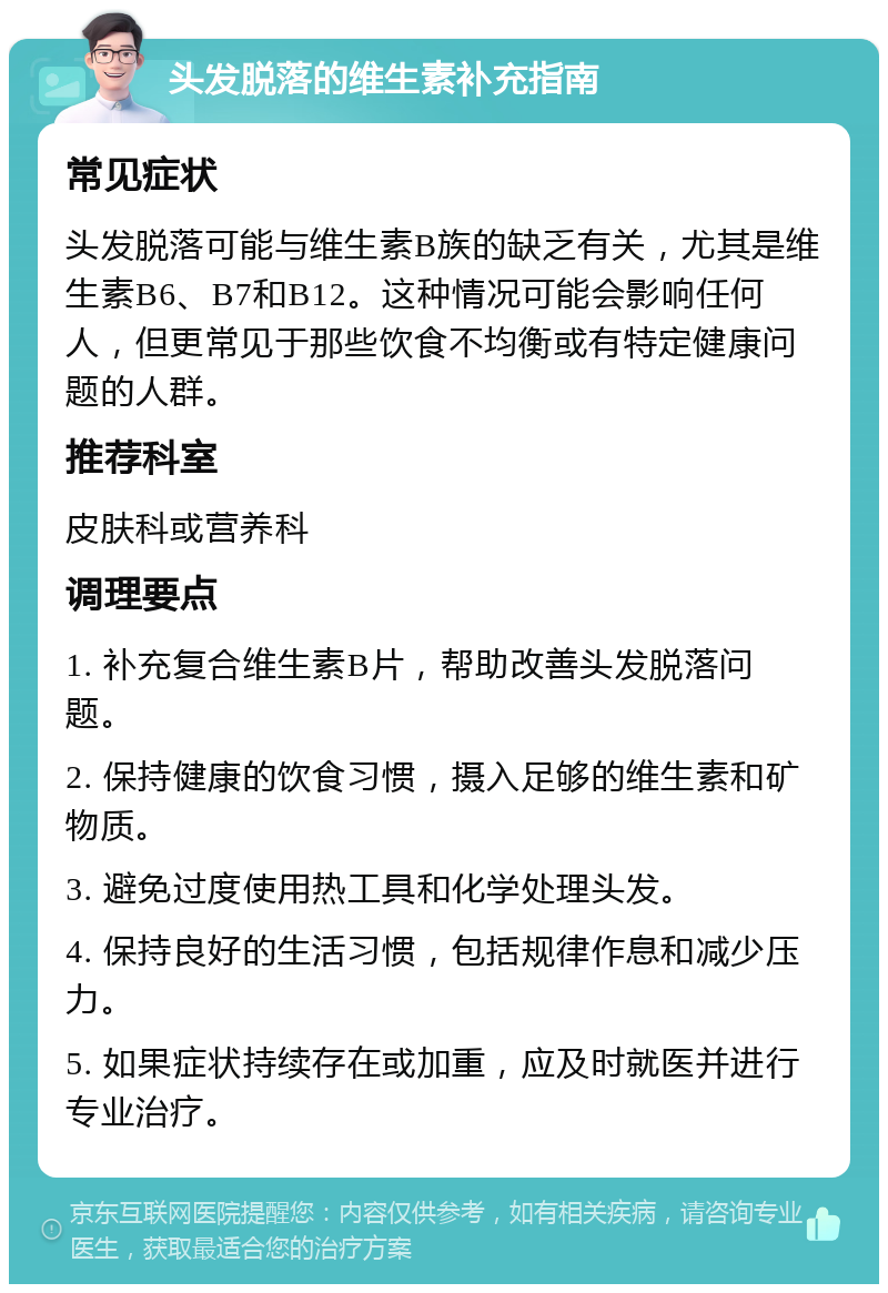 头发脱落的维生素补充指南 常见症状 头发脱落可能与维生素B族的缺乏有关，尤其是维生素B6、B7和B12。这种情况可能会影响任何人，但更常见于那些饮食不均衡或有特定健康问题的人群。 推荐科室 皮肤科或营养科 调理要点 1. 补充复合维生素B片，帮助改善头发脱落问题。 2. 保持健康的饮食习惯，摄入足够的维生素和矿物质。 3. 避免过度使用热工具和化学处理头发。 4. 保持良好的生活习惯，包括规律作息和减少压力。 5. 如果症状持续存在或加重，应及时就医并进行专业治疗。