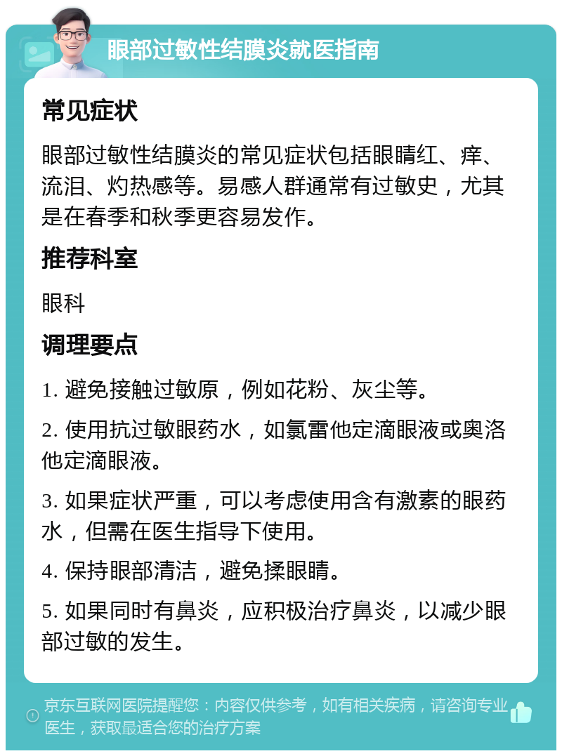 眼部过敏性结膜炎就医指南 常见症状 眼部过敏性结膜炎的常见症状包括眼睛红、痒、流泪、灼热感等。易感人群通常有过敏史，尤其是在春季和秋季更容易发作。 推荐科室 眼科 调理要点 1. 避免接触过敏原，例如花粉、灰尘等。 2. 使用抗过敏眼药水，如氯雷他定滴眼液或奥洛他定滴眼液。 3. 如果症状严重，可以考虑使用含有激素的眼药水，但需在医生指导下使用。 4. 保持眼部清洁，避免揉眼睛。 5. 如果同时有鼻炎，应积极治疗鼻炎，以减少眼部过敏的发生。