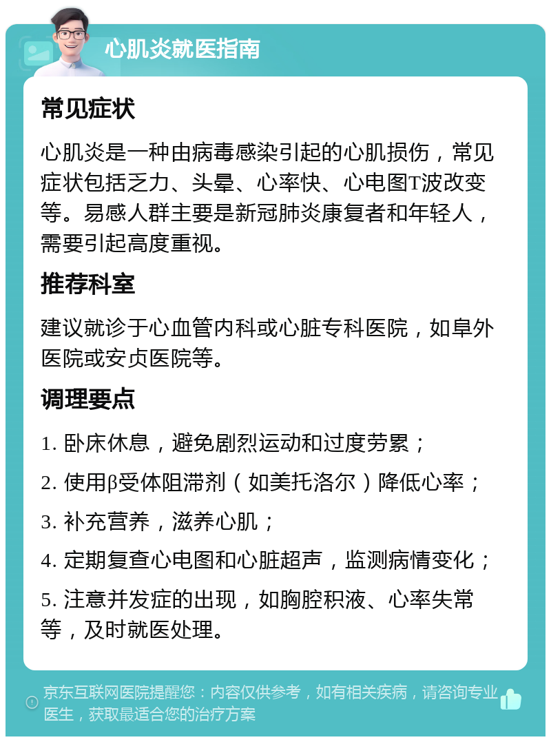 心肌炎就医指南 常见症状 心肌炎是一种由病毒感染引起的心肌损伤，常见症状包括乏力、头晕、心率快、心电图T波改变等。易感人群主要是新冠肺炎康复者和年轻人，需要引起高度重视。 推荐科室 建议就诊于心血管内科或心脏专科医院，如阜外医院或安贞医院等。 调理要点 1. 卧床休息，避免剧烈运动和过度劳累； 2. 使用β受体阻滞剂（如美托洛尔）降低心率； 3. 补充营养，滋养心肌； 4. 定期复查心电图和心脏超声，监测病情变化； 5. 注意并发症的出现，如胸腔积液、心率失常等，及时就医处理。