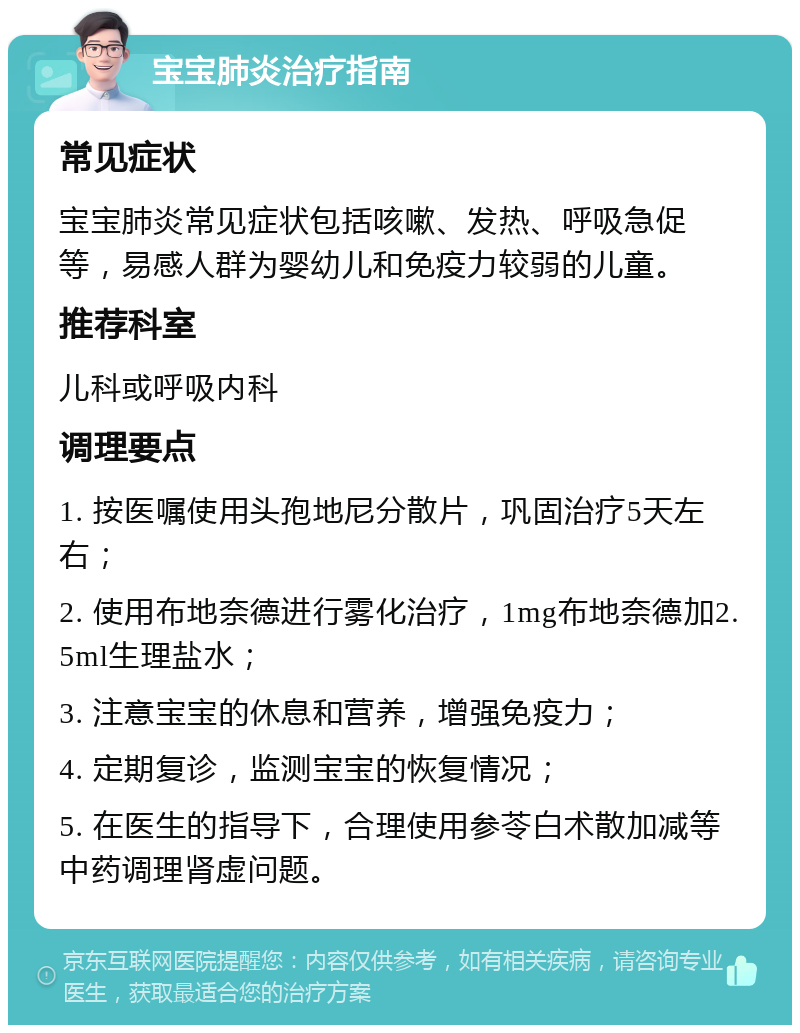 宝宝肺炎治疗指南 常见症状 宝宝肺炎常见症状包括咳嗽、发热、呼吸急促等，易感人群为婴幼儿和免疫力较弱的儿童。 推荐科室 儿科或呼吸内科 调理要点 1. 按医嘱使用头孢地尼分散片，巩固治疗5天左右； 2. 使用布地奈德进行雾化治疗，1mg布地奈德加2.5ml生理盐水； 3. 注意宝宝的休息和营养，增强免疫力； 4. 定期复诊，监测宝宝的恢复情况； 5. 在医生的指导下，合理使用参苓白术散加减等中药调理肾虚问题。