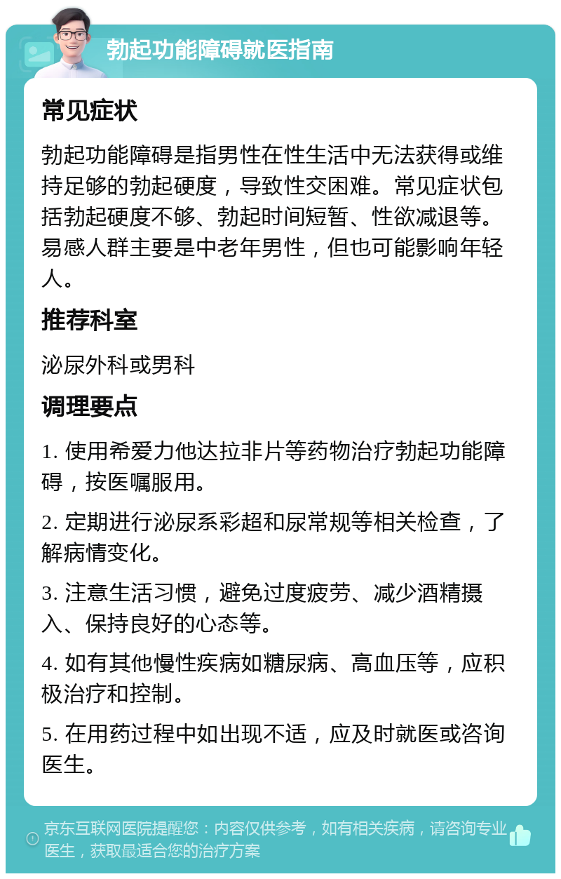 勃起功能障碍就医指南 常见症状 勃起功能障碍是指男性在性生活中无法获得或维持足够的勃起硬度，导致性交困难。常见症状包括勃起硬度不够、勃起时间短暂、性欲减退等。易感人群主要是中老年男性，但也可能影响年轻人。 推荐科室 泌尿外科或男科 调理要点 1. 使用希爱力他达拉非片等药物治疗勃起功能障碍，按医嘱服用。 2. 定期进行泌尿系彩超和尿常规等相关检查，了解病情变化。 3. 注意生活习惯，避免过度疲劳、减少酒精摄入、保持良好的心态等。 4. 如有其他慢性疾病如糖尿病、高血压等，应积极治疗和控制。 5. 在用药过程中如出现不适，应及时就医或咨询医生。