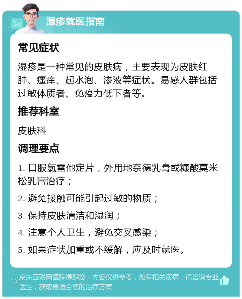 湿疹就医指南 常见症状 湿疹是一种常见的皮肤病，主要表现为皮肤红肿、瘙痒、起水泡、渗液等症状。易感人群包括过敏体质者、免疫力低下者等。 推荐科室 皮肤科 调理要点 1. 口服氯雷他定片，外用地奈德乳膏或糠酸莫米松乳膏治疗； 2. 避免接触可能引起过敏的物质； 3. 保持皮肤清洁和湿润； 4. 注意个人卫生，避免交叉感染； 5. 如果症状加重或不缓解，应及时就医。