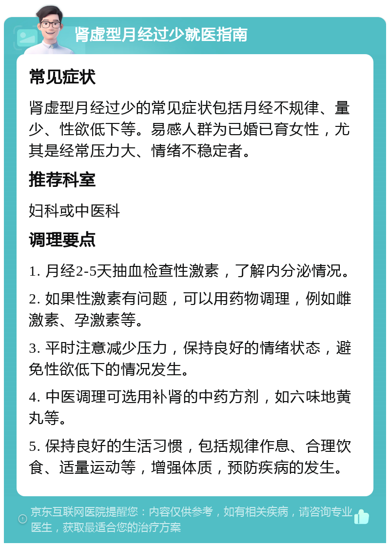 肾虚型月经过少就医指南 常见症状 肾虚型月经过少的常见症状包括月经不规律、量少、性欲低下等。易感人群为已婚已育女性，尤其是经常压力大、情绪不稳定者。 推荐科室 妇科或中医科 调理要点 1. 月经2-5天抽血检查性激素，了解内分泌情况。 2. 如果性激素有问题，可以用药物调理，例如雌激素、孕激素等。 3. 平时注意减少压力，保持良好的情绪状态，避免性欲低下的情况发生。 4. 中医调理可选用补肾的中药方剂，如六味地黄丸等。 5. 保持良好的生活习惯，包括规律作息、合理饮食、适量运动等，增强体质，预防疾病的发生。