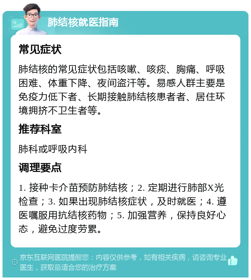 肺结核就医指南 常见症状 肺结核的常见症状包括咳嗽、咳痰、胸痛、呼吸困难、体重下降、夜间盗汗等。易感人群主要是免疫力低下者、长期接触肺结核患者者、居住环境拥挤不卫生者等。 推荐科室 肺科或呼吸内科 调理要点 1. 接种卡介苗预防肺结核；2. 定期进行肺部X光检查；3. 如果出现肺结核症状，及时就医；4. 遵医嘱服用抗结核药物；5. 加强营养，保持良好心态，避免过度劳累。