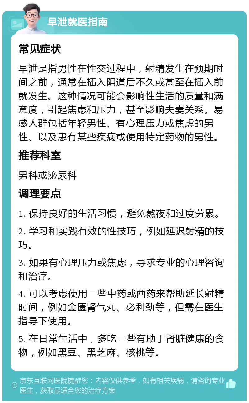 早泄就医指南 常见症状 早泄是指男性在性交过程中，射精发生在预期时间之前，通常在插入阴道后不久或甚至在插入前就发生。这种情况可能会影响性生活的质量和满意度，引起焦虑和压力，甚至影响夫妻关系。易感人群包括年轻男性、有心理压力或焦虑的男性、以及患有某些疾病或使用特定药物的男性。 推荐科室 男科或泌尿科 调理要点 1. 保持良好的生活习惯，避免熬夜和过度劳累。 2. 学习和实践有效的性技巧，例如延迟射精的技巧。 3. 如果有心理压力或焦虑，寻求专业的心理咨询和治疗。 4. 可以考虑使用一些中药或西药来帮助延长射精时间，例如金匮肾气丸、必利劲等，但需在医生指导下使用。 5. 在日常生活中，多吃一些有助于肾脏健康的食物，例如黑豆、黑芝麻、核桃等。