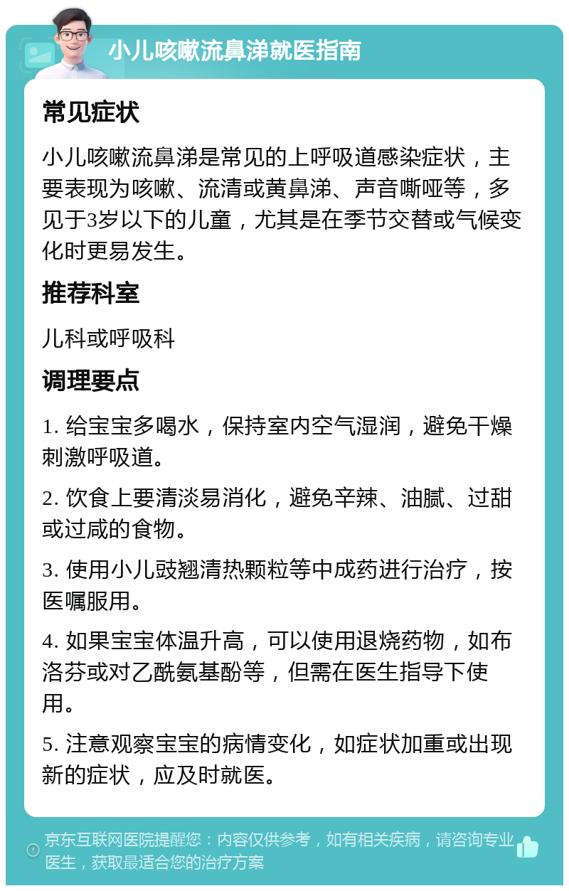 小儿咳嗽流鼻涕就医指南 常见症状 小儿咳嗽流鼻涕是常见的上呼吸道感染症状，主要表现为咳嗽、流清或黄鼻涕、声音嘶哑等，多见于3岁以下的儿童，尤其是在季节交替或气候变化时更易发生。 推荐科室 儿科或呼吸科 调理要点 1. 给宝宝多喝水，保持室内空气湿润，避免干燥刺激呼吸道。 2. 饮食上要清淡易消化，避免辛辣、油腻、过甜或过咸的食物。 3. 使用小儿豉翘清热颗粒等中成药进行治疗，按医嘱服用。 4. 如果宝宝体温升高，可以使用退烧药物，如布洛芬或对乙酰氨基酚等，但需在医生指导下使用。 5. 注意观察宝宝的病情变化，如症状加重或出现新的症状，应及时就医。