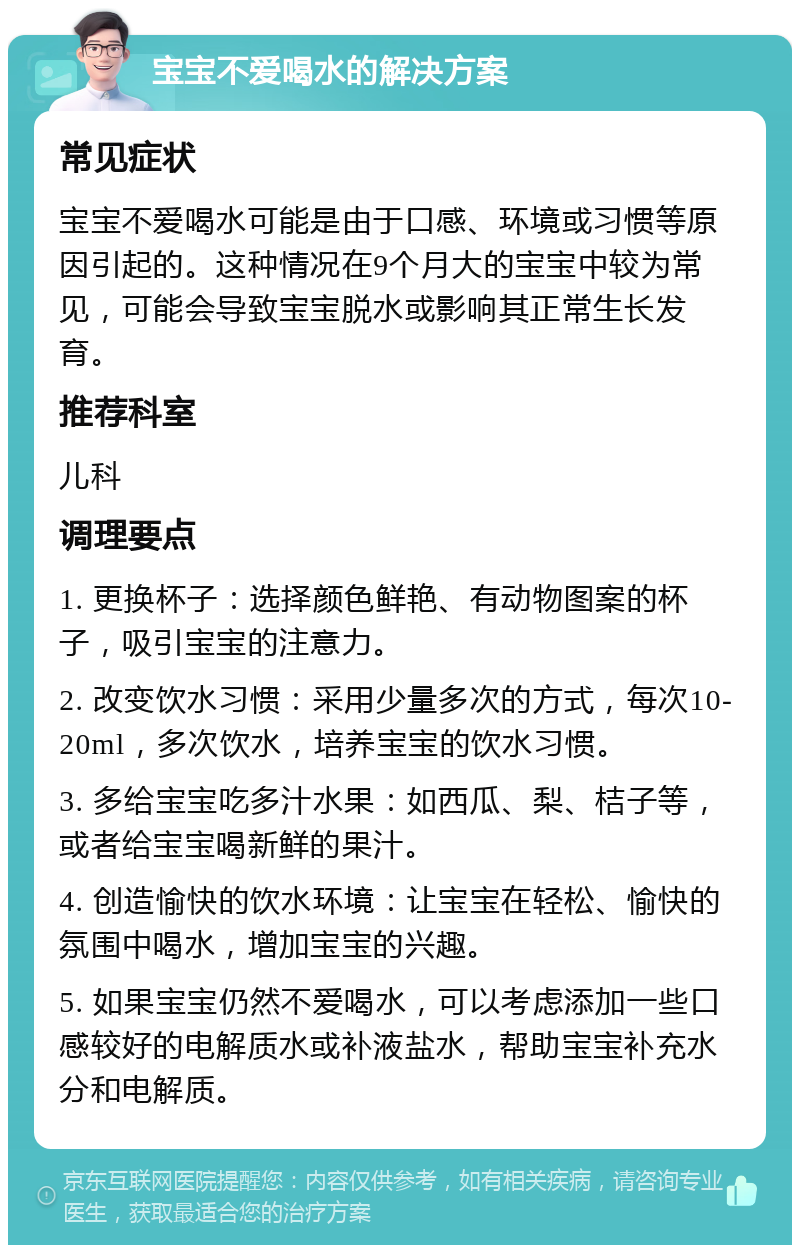 宝宝不爱喝水的解决方案 常见症状 宝宝不爱喝水可能是由于口感、环境或习惯等原因引起的。这种情况在9个月大的宝宝中较为常见，可能会导致宝宝脱水或影响其正常生长发育。 推荐科室 儿科 调理要点 1. 更换杯子：选择颜色鲜艳、有动物图案的杯子，吸引宝宝的注意力。 2. 改变饮水习惯：采用少量多次的方式，每次10-20ml，多次饮水，培养宝宝的饮水习惯。 3. 多给宝宝吃多汁水果：如西瓜、梨、桔子等，或者给宝宝喝新鲜的果汁。 4. 创造愉快的饮水环境：让宝宝在轻松、愉快的氛围中喝水，增加宝宝的兴趣。 5. 如果宝宝仍然不爱喝水，可以考虑添加一些口感较好的电解质水或补液盐水，帮助宝宝补充水分和电解质。