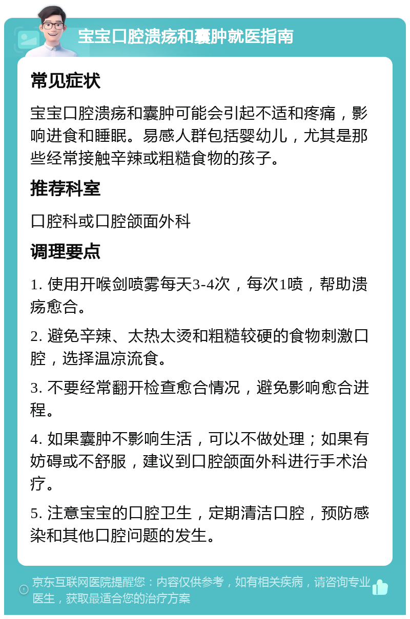 宝宝口腔溃疡和囊肿就医指南 常见症状 宝宝口腔溃疡和囊肿可能会引起不适和疼痛，影响进食和睡眠。易感人群包括婴幼儿，尤其是那些经常接触辛辣或粗糙食物的孩子。 推荐科室 口腔科或口腔颌面外科 调理要点 1. 使用开喉剑喷雾每天3-4次，每次1喷，帮助溃疡愈合。 2. 避免辛辣、太热太烫和粗糙较硬的食物刺激口腔，选择温凉流食。 3. 不要经常翻开检查愈合情况，避免影响愈合进程。 4. 如果囊肿不影响生活，可以不做处理；如果有妨碍或不舒服，建议到口腔颌面外科进行手术治疗。 5. 注意宝宝的口腔卫生，定期清洁口腔，预防感染和其他口腔问题的发生。