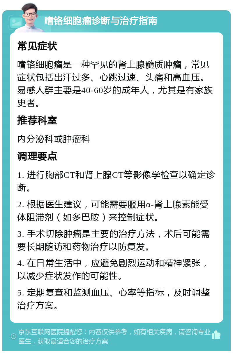 嗜铬细胞瘤诊断与治疗指南 常见症状 嗜铬细胞瘤是一种罕见的肾上腺髓质肿瘤，常见症状包括出汗过多、心跳过速、头痛和高血压。易感人群主要是40-60岁的成年人，尤其是有家族史者。 推荐科室 内分泌科或肿瘤科 调理要点 1. 进行胸部CT和肾上腺CT等影像学检查以确定诊断。 2. 根据医生建议，可能需要服用α-肾上腺素能受体阻滞剂（如多巴胺）来控制症状。 3. 手术切除肿瘤是主要的治疗方法，术后可能需要长期随访和药物治疗以防复发。 4. 在日常生活中，应避免剧烈运动和精神紧张，以减少症状发作的可能性。 5. 定期复查和监测血压、心率等指标，及时调整治疗方案。