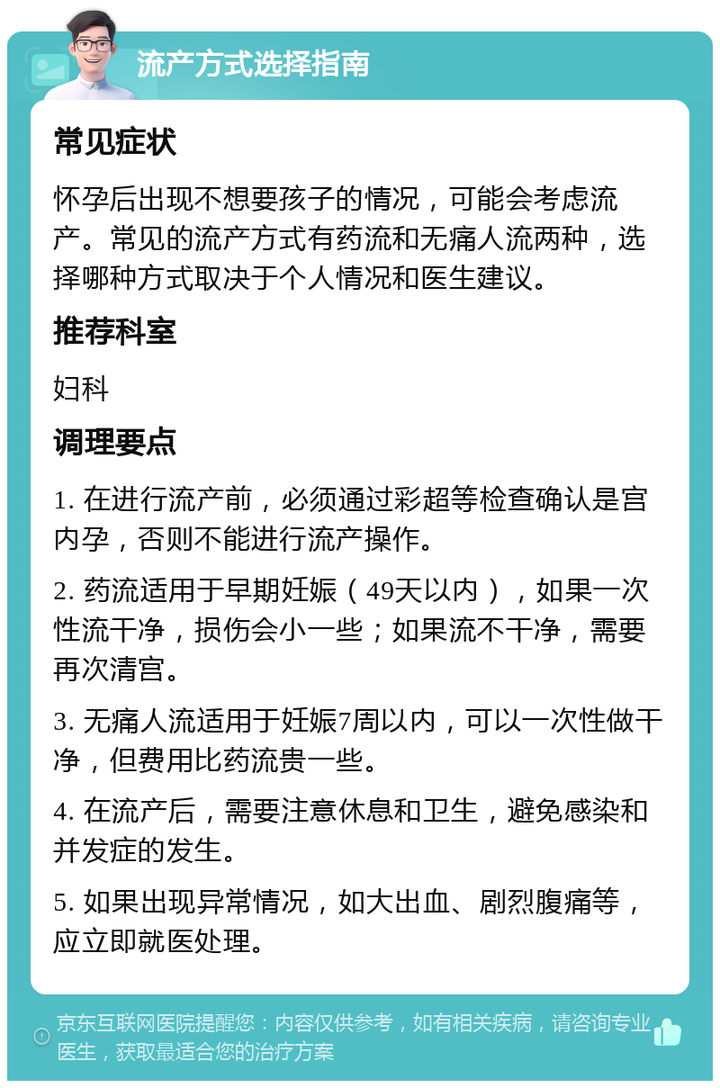 流产方式选择指南 常见症状 怀孕后出现不想要孩子的情况，可能会考虑流产。常见的流产方式有药流和无痛人流两种，选择哪种方式取决于个人情况和医生建议。 推荐科室 妇科 调理要点 1. 在进行流产前，必须通过彩超等检查确认是宫内孕，否则不能进行流产操作。 2. 药流适用于早期妊娠（49天以内），如果一次性流干净，损伤会小一些；如果流不干净，需要再次清宫。 3. 无痛人流适用于妊娠7周以内，可以一次性做干净，但费用比药流贵一些。 4. 在流产后，需要注意休息和卫生，避免感染和并发症的发生。 5. 如果出现异常情况，如大出血、剧烈腹痛等，应立即就医处理。