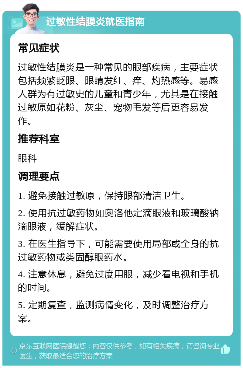 过敏性结膜炎就医指南 常见症状 过敏性结膜炎是一种常见的眼部疾病，主要症状包括频繁眨眼、眼睛发红、痒、灼热感等。易感人群为有过敏史的儿童和青少年，尤其是在接触过敏原如花粉、灰尘、宠物毛发等后更容易发作。 推荐科室 眼科 调理要点 1. 避免接触过敏原，保持眼部清洁卫生。 2. 使用抗过敏药物如奥洛他定滴眼液和玻璃酸钠滴眼液，缓解症状。 3. 在医生指导下，可能需要使用局部或全身的抗过敏药物或类固醇眼药水。 4. 注意休息，避免过度用眼，减少看电视和手机的时间。 5. 定期复查，监测病情变化，及时调整治疗方案。