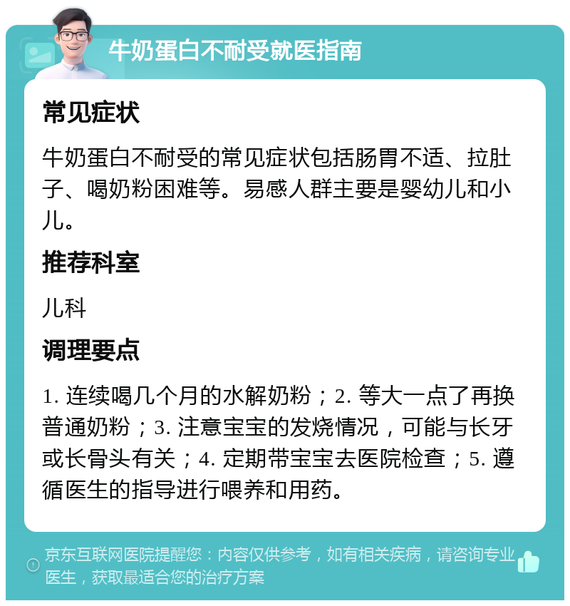 牛奶蛋白不耐受就医指南 常见症状 牛奶蛋白不耐受的常见症状包括肠胃不适、拉肚子、喝奶粉困难等。易感人群主要是婴幼儿和小儿。 推荐科室 儿科 调理要点 1. 连续喝几个月的水解奶粉；2. 等大一点了再换普通奶粉；3. 注意宝宝的发烧情况，可能与长牙或长骨头有关；4. 定期带宝宝去医院检查；5. 遵循医生的指导进行喂养和用药。