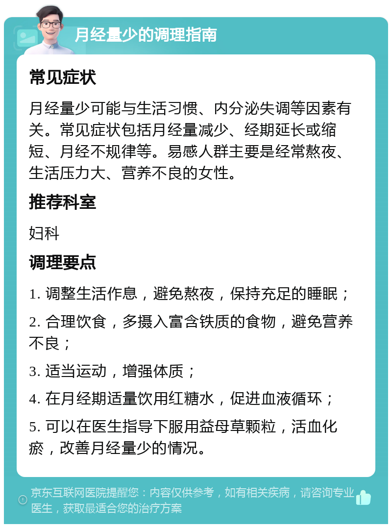 月经量少的调理指南 常见症状 月经量少可能与生活习惯、内分泌失调等因素有关。常见症状包括月经量减少、经期延长或缩短、月经不规律等。易感人群主要是经常熬夜、生活压力大、营养不良的女性。 推荐科室 妇科 调理要点 1. 调整生活作息，避免熬夜，保持充足的睡眠； 2. 合理饮食，多摄入富含铁质的食物，避免营养不良； 3. 适当运动，增强体质； 4. 在月经期适量饮用红糖水，促进血液循环； 5. 可以在医生指导下服用益母草颗粒，活血化瘀，改善月经量少的情况。