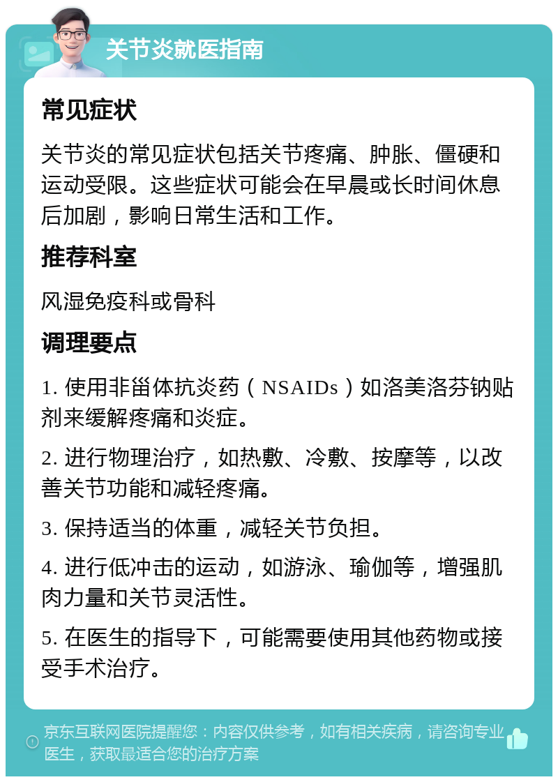 关节炎就医指南 常见症状 关节炎的常见症状包括关节疼痛、肿胀、僵硬和运动受限。这些症状可能会在早晨或长时间休息后加剧，影响日常生活和工作。 推荐科室 风湿免疫科或骨科 调理要点 1. 使用非甾体抗炎药（NSAIDs）如洛美洛芬钠贴剂来缓解疼痛和炎症。 2. 进行物理治疗，如热敷、冷敷、按摩等，以改善关节功能和减轻疼痛。 3. 保持适当的体重，减轻关节负担。 4. 进行低冲击的运动，如游泳、瑜伽等，增强肌肉力量和关节灵活性。 5. 在医生的指导下，可能需要使用其他药物或接受手术治疗。