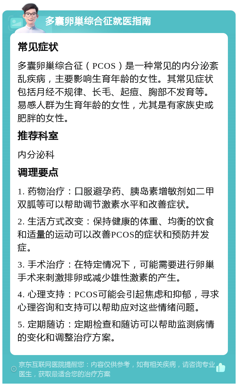 多囊卵巢综合征就医指南 常见症状 多囊卵巢综合征（PCOS）是一种常见的内分泌紊乱疾病，主要影响生育年龄的女性。其常见症状包括月经不规律、长毛、起痘、胸部不发育等。易感人群为生育年龄的女性，尤其是有家族史或肥胖的女性。 推荐科室 内分泌科 调理要点 1. 药物治疗：口服避孕药、胰岛素增敏剂如二甲双胍等可以帮助调节激素水平和改善症状。 2. 生活方式改变：保持健康的体重、均衡的饮食和适量的运动可以改善PCOS的症状和预防并发症。 3. 手术治疗：在特定情况下，可能需要进行卵巢手术来刺激排卵或减少雄性激素的产生。 4. 心理支持：PCOS可能会引起焦虑和抑郁，寻求心理咨询和支持可以帮助应对这些情绪问题。 5. 定期随访：定期检查和随访可以帮助监测病情的变化和调整治疗方案。