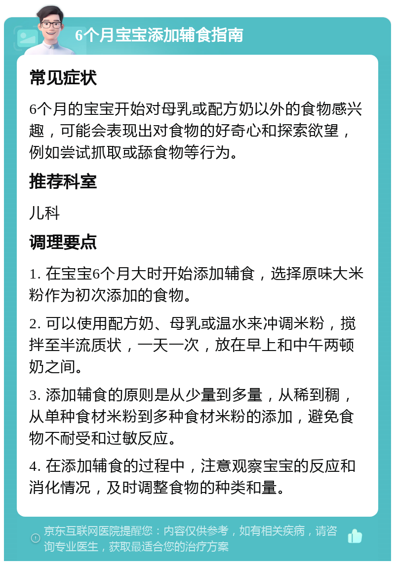 6个月宝宝添加辅食指南 常见症状 6个月的宝宝开始对母乳或配方奶以外的食物感兴趣，可能会表现出对食物的好奇心和探索欲望，例如尝试抓取或舔食物等行为。 推荐科室 儿科 调理要点 1. 在宝宝6个月大时开始添加辅食，选择原味大米粉作为初次添加的食物。 2. 可以使用配方奶、母乳或温水来冲调米粉，搅拌至半流质状，一天一次，放在早上和中午两顿奶之间。 3. 添加辅食的原则是从少量到多量，从稀到稠，从单种食材米粉到多种食材米粉的添加，避免食物不耐受和过敏反应。 4. 在添加辅食的过程中，注意观察宝宝的反应和消化情况，及时调整食物的种类和量。