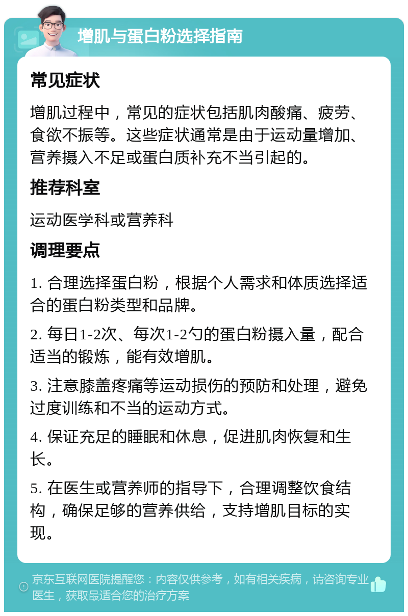 增肌与蛋白粉选择指南 常见症状 增肌过程中，常见的症状包括肌肉酸痛、疲劳、食欲不振等。这些症状通常是由于运动量增加、营养摄入不足或蛋白质补充不当引起的。 推荐科室 运动医学科或营养科 调理要点 1. 合理选择蛋白粉，根据个人需求和体质选择适合的蛋白粉类型和品牌。 2. 每日1-2次、每次1-2勺的蛋白粉摄入量，配合适当的锻炼，能有效增肌。 3. 注意膝盖疼痛等运动损伤的预防和处理，避免过度训练和不当的运动方式。 4. 保证充足的睡眠和休息，促进肌肉恢复和生长。 5. 在医生或营养师的指导下，合理调整饮食结构，确保足够的营养供给，支持增肌目标的实现。